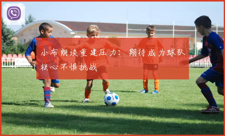小布朗谈重建压力：期待成为球队核心不惧挑战