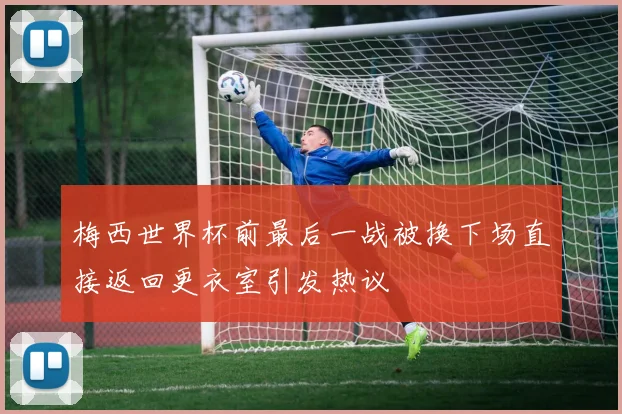 梅西世界杯前最后一战被换下场直接返回更衣室引发热议