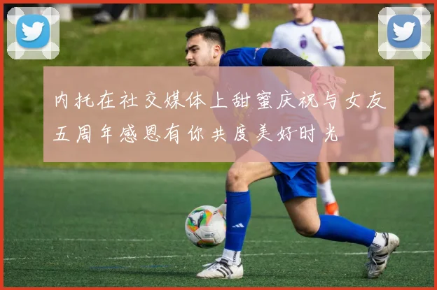 内托在社交媒体上甜蜜庆祝与女友五周年感恩有你共度美好时光