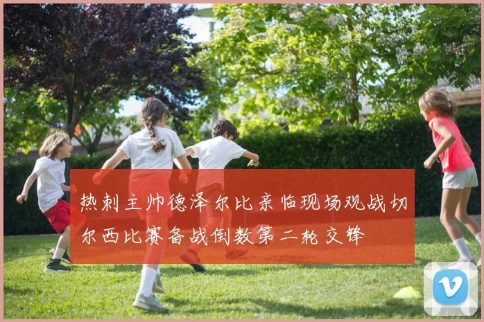 热刺主帅德泽尔比亲临现场观战切尔西比赛备战倒数第二轮交锋