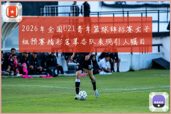 2026年全国U21青年篮球锦标赛女子组预赛精彩落幕各队表现引人瞩目