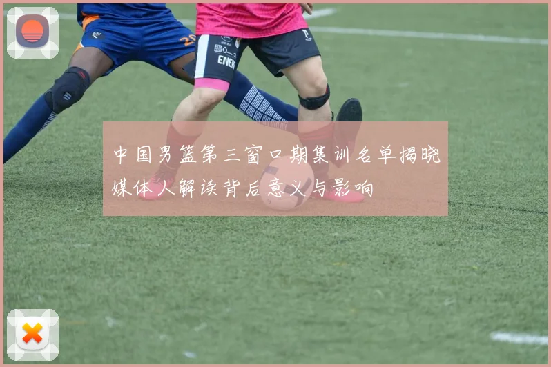 中国男篮第三窗口期集训名单揭晓媒体人解读背后意义与影响