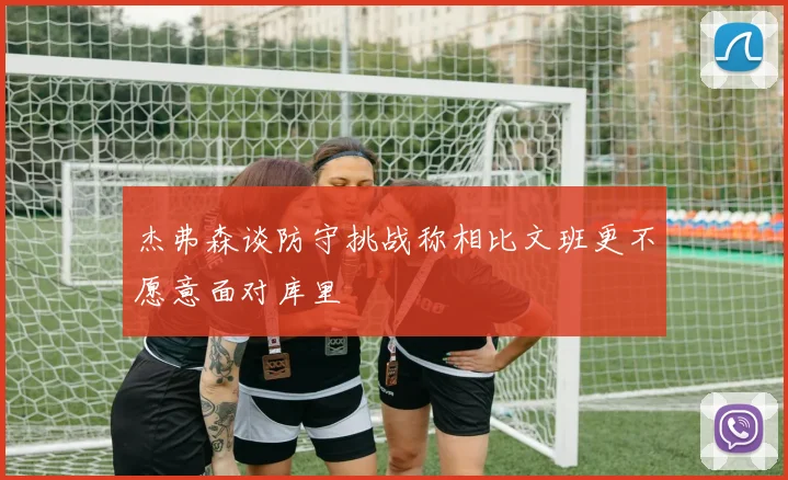 杰弗森谈防守挑战称相比文班更不愿意面对库里