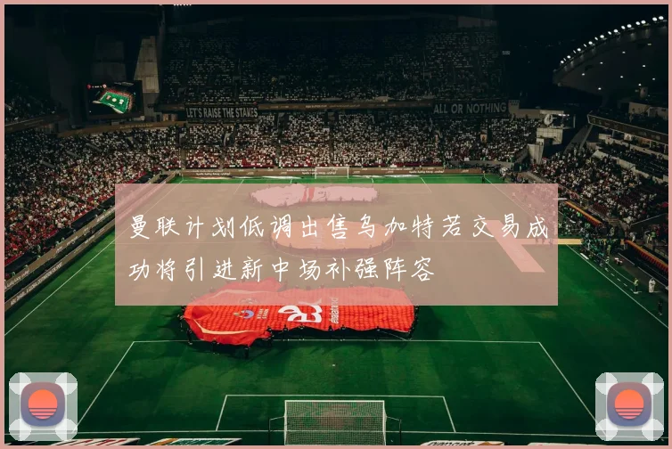 曼联计划低调出售乌加特若交易成功将引进新中场补强阵容