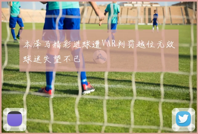 本泽马精彩进球遭VAR判罚越位无效球迷失望不已