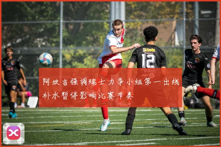 阿坎吉强调瑞士力争小组第一出线补水暂停影响比赛节奏