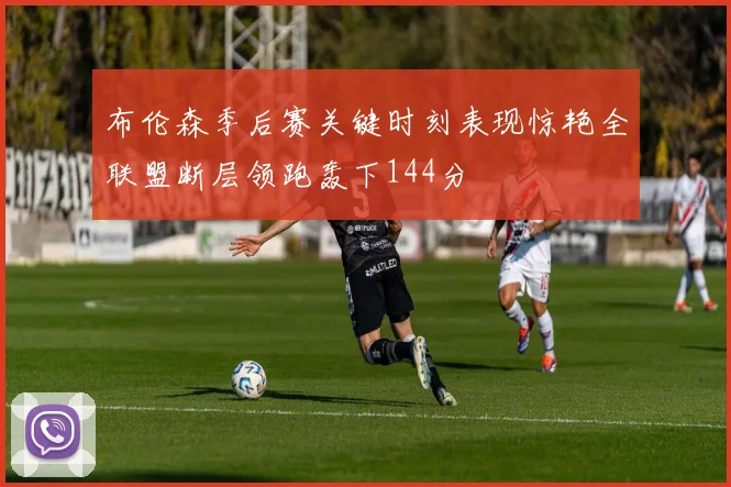 布伦森季后赛关键时刻表现惊艳全联盟断层领跑轰下144分