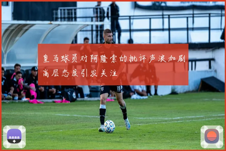 皇马球员对阿隆索的批评声浪加剧高层态度引发关注