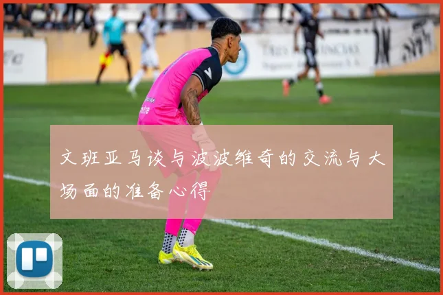 文班亚马谈与波波维奇的交流与大场面的准备心得