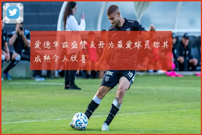 爱德华兹盛赞麦丹为最爱球员称其成熟令人欣喜